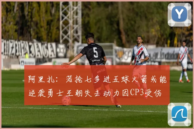 阿里扎:若抢七多进五球火箭或能逆袭勇士王朝失去动力因CP3受伤