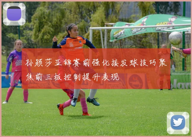 孙颖莎亚锦赛前强化接发球技巧聚焦前三板控制提升表现