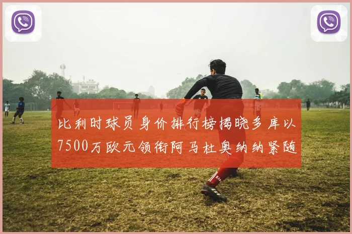 比利时球员身价排行榜揭晓多库以7500万欧元领衔阿马杜奥纳纳紧随其后